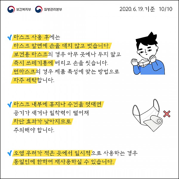 마스크 앞면에 손을 대고 벗지 않기 / 보건용 마스크는 아무 곳에나 두지 않고 즉시 쓰레기통에 버리고 손 씻기 / 면 마스크는 제품 특성에 맞게 자주 세탁 / 마스크 내부에 휴지나 수건을 덧대면 공기가 새거나 밀착력이 떨어져 차단 효과가 낮아지므로 주의 / 오염 우려가 적은 곳에서 일시적으로 사용하는 경우 동일인에 한해 재 사용 가능